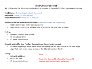 INTERPUPILLARY DISTANCE
Sig: To determine the distance in mm between the entrance of the pupils (OU) for a given viewing distance
Test Distance: 40 cm and eye level with the patient
Instrument: PD rule; Occluder; Penlight
Mode of Examination: Monocular or Binocular
Anatomical Method for Far Pupillary Distance (open eye to open eye; no penlight)
• Let the patient focus on the open eye always
• Align the zero mark to the temporal edge of OD and on the nasal edge of the OS.
Findings:
• Below 60, subtract 2mm for near
• 60-64, subtract 3mm
• 65 above, subtract 4mm
Catoptric Method for Near Pupillary Distance (Image formed on the cornea)
• Fixate on the penlight that is placed below the sighting eye and place PD rule on the nose bridge
• Align the 0 mark on the image formed on the OD and the end on the OS
Findings:
• Below 60, add 2mm
• 60-64, add 3mm
• 65 above, subtract 4mm
Note:
Record the distance PD followed by the near PD
Average Adult Measurement: 64/60 mm
 