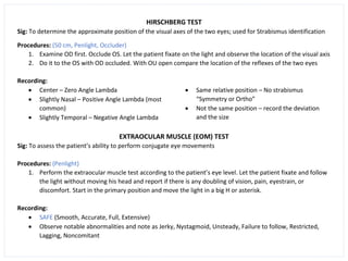HIRSCHBERG TEST
Sig: To determine the approximate position of the visual axes of the two eyes; used for Strabismus identification
Procedures: (50 cm, Penlight, Occluder)
1. Examine OD first. Occlude OS. Let the patient fixate on the light and observe the location of the visual axis
2. Do it to the OS with OD occluded. With OU open compare the location of the reflexes of the two eyes
Recording:
• Center – Zero Angle Lambda
• Slightly Nasal – Positive Angle Lambda (most
common)
• Slightly Temporal – Negative Angle Lambda
• Same relative position – No strabismus
“Symmetry or Ortho”
• Not the same position – record the deviation
and the size
EXTRAOCULAR MUSCLE (EOM) TEST
Sig: To assess the patient’s ability to perform conjugate eye movements
Procedures: (Penlight)
1. Perform the extraocular muscle test according to the patient’s eye level. Let the patient fixate and follow
the light without moving his head and report if there is any doubling of vision, pain, eyestrain, or
discomfort. Start in the primary position and move the light in a big H or asterisk.
Recording:
• SAFE (Smooth, Accurate, Full, Extensive)
• Observe notable abnormalities and note as Jerky, Nystagmoid, Unsteady, Failure to follow, Restricted,
Lagging, Noncomitant
 