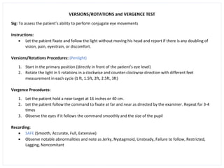 VERSIONS/ROTATIONS and VERGENCE TEST
Sig: To assess the patient’s ability to perform conjugate eye movements
Instructions:
• Let the patient fixate and follow the light without moving his head and report if there is any doubling of
vision, pain, eyestrain, or discomfort.
Versions/Rotations Procedures: (Penlight)
1. Start in the primary position (directly in front of the patient’s eye level)
2. Rotate the light in 5 rotations in a clockwise and counter-clockwise direction with different feet
measurement in each cycle (1 ft, 1.5ft, 2ft, 2.5ft, 3ft)
Vergence Procedures:
1. Let the patient hold a near target at 16 inches or 40 cm.
2. Let the patient follow the command to fixate at far and near as directed by the examiner. Repeat for 3-4
times
3. Observe the eyes if it follows the command smoothly and the size of the pupil
Recording:
• SAFE (Smooth, Accurate, Full, Extensive)
• Observe notable abnormalities and note as Jerky, Nystagmoid, Unsteady, Failure to follow, Restricted,
Lagging, Noncomitant
 
