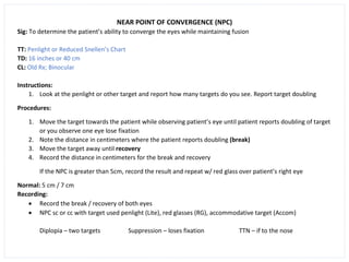 NEAR POINT OF CONVERGENCE (NPC)
Sig: To determine the patient’s ability to converge the eyes while maintaining fusion
TT: Penlight or Reduced Snellen’s Chart
TD: 16 inches or 40 cm
CL: Old Rx; Binocular
Instructions:
1. Look at the penlight or other target and report how many targets do you see. Report target doubling
Procedures:
1. Move the target towards the patient while observing patient’s eye until patient reports doubling of target
or you observe one eye lose fixation
2. Note the distance in centimeters where the patient reports doubling (break)
3. Move the target away until recovery
4. Record the distance in centimeters for the break and recovery
If the NPC is greater than 5cm, record the result and repeat w/ red glass over patient’s right eye
Normal: 5 cm / 7 cm
Recording:
• Record the break / recovery of both eyes
• NPC sc or cc with target used penlight (Lite), red glasses (RG), accommodative target (Accom)
Diplopia – two targets Suppression – loses fixation TTN – if to the nose
 