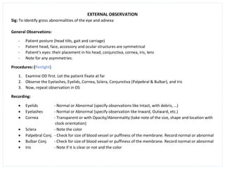 EXTERNAL OBSERVATION
Sig: To identify gross abnormalities of the eye and adnexa
General Observations:
- Patient posture (head tilts, gait and carriage)
- Patient head, face, accessory and ocular structures are symmetrical
- Patient’s eyes: their placement in his head, conjunctiva, cornea, iris, lens
- Note for any asymmetries.
Procedures: (Penlight)
1. Examine OD first. Let the patient fixate at far
2. Observe the Eyelashes, Eyelids, Cornea, Sclera, Conjunctiva (Palpebral & Bulbar), and Iris
3. Now, repeat observation in OS
Recording:
• Eyelids - Normal or Abnormal (specify observations like Intact, with debris, …)
• Eyelashes - Normal or Abnormal (specify observation like Inward, Outward, etc.)
• Cornea - Transparent or with Opacity/Abnormality (take note of the size, shape and location with
clock orientation)
• Sclera - Note the color
• Palpebral Conj. - Check for size of blood vessel or puffiness of the membrane. Record normal or abnormal
• Bulbar Conj. - Check for size of blood vessel or puffiness of the membrane. Record normal or abnormal
• Iris - Note if it is clear or not and the color
 