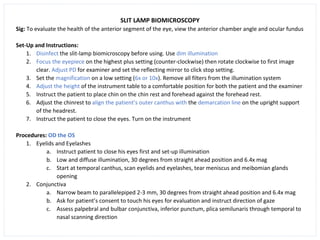 SLIT LAMP BIOMICROSCOPY
Sig: To evaluate the health of the anterior segment of the eye, view the anterior chamber angle and ocular fundus
Set-Up and Instructions:
1. Disinfect the slit-lamp biomicroscopy before using. Use dim illumination
2. Focus the eyepiece on the highest plus setting (counter-clockwise) then rotate clockwise to first image
clear. Adjust PD for examiner and set the reflecting mirror to click stop setting.
3. Set the magnification on a low setting (6x or 10x). Remove all filters from the illumination system
4. Adjust the height of the instrument table to a comfortable position for both the patient and the examiner
5. Instruct the patient to place chin on the chin rest and forehead against the forehead rest.
6. Adjust the chinrest to align the patient’s outer canthus with the demarcation line on the upright support
of the headrest.
7. Instruct the patient to close the eyes. Turn on the instrument
Procedures: OD the OS
1. Eyelids and Eyelashes
a. Instruct patient to close his eyes first and set-up illumination
b. Low and diffuse illumination, 30 degrees from straight ahead position and 6.4x mag
c. Start at temporal canthus, scan eyelids and eyelashes, tear meniscus and meibomian glands
opening
2. Conjunctiva
a. Narrow beam to parallelepiped 2-3 mm, 30 degrees from straight ahead position and 6.4x mag
b. Ask for patient’s consent to touch his eyes for evaluation and instruct direction of gaze
c. Assess palpebral and bulbar conjunctiva, inferior punctum, plica semilunaris through temporal to
nasal scanning direction
 