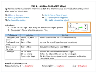 STEP 3 – HABITUAL PHORIA TEST AT FAR
Sig: To measure the muscle’s tonic innervation at 20 ft & to determine visual axes’ relative horizontal position
when fusion has been broken.
TD: 20 feet or 6 meters CL: Old Rx (Far) or Plano (If none)
TT: Best VA (Far) Snellen’s Chart PP: OD = 12∆ BI (measuring prism)
PD: Far, Room Illumination OS = 6∆ BU (dissociating prism)
Instructions:
1. Do you see the target? How many and what are the targets’ position?
2. Please report if there is Vertical Alignment (VA).
Px Response Indication Method
One upper R, one
lower L
Ortho, Eso, Exo < 12
Exo
Reduce 12 BI until VA and occlude immediately
One lower R, one
upper L
Exo > 12 Exo Increase the BI until VA and occlude immediately
One on top of
the other
Exo = 12 Exo Occlude immediately and record 12 Exo
One target DP too weak
DP too strong
Suppressing 1 eye
Increase the 6BU until Px can see two targets
Reduce the 6BU until Px can see the two targets
If A & B failed, then one eye is really suppressed and this test
could not be done.
Normal: 0.5 prism Exophoria
Record: Remaining BI = __ Exophoria Remaining BU = __ Esophoria Zero = Orthophoria
 