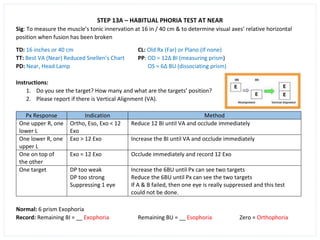 STEP 13A – HABITUAL PHORIA TEST AT NEAR
Sig: To measure the muscle’s tonic innervation at 16 in / 40 cm & to determine visual axes’ relative horizontal
position when fusion has been broken
TD: 16 inches or 40 cm CL: Old Rx (Far) or Plano (If none)
TT: Best VA (Near) Reduced Snellen’s Chart PP: OD = 12∆ BI (measuring prism)
PD: Near, Head Lamp OS = 6∆ BU (dissociating prism)
Instructions:
1. Do you see the target? How many and what are the targets’ position?
2. Please report if there is Vertical Alignment (VA).
Px Response Indication Method
One upper R, one
lower L
Ortho, Eso, Exo < 12
Exo
Reduce 12 BI until VA and occlude immediately
One lower R, one
upper L
Exo > 12 Exo Increase the BI until VA and occlude immediately
One on top of
the other
Exo = 12 Exo Occlude immediately and record 12 Exo
One target DP too weak
DP too strong
Suppressing 1 eye
Increase the 6BU until Px can see two targets
Reduce the 6BU until Px can see the two targets
If A & B failed, then one eye is really suppressed and this test
could not be done.
Normal: 6 prism Exophoria
Record: Remaining BI = __ Exophoria Remaining BU = __ Esophoria Zero = Orthophoria
 