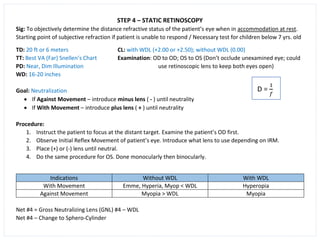 STEP 4 – STATIC RETINOSCOPY
Sig: To objectively determine the distance refractive status of the patient’s eye when in accommodation at rest.
Starting point of subjective refraction if patient is unable to respond / Necessary test for children below 7 yrs. old
TD: 20 ft or 6 meters CL: with WDL (+2.00 or +2.50); without WDL (0.00)
TT: Best VA (Far) Snellen’s Chart Examination: OD to OD; OS to OS (Don’t occlude unexamined eye; could
PD: Near, Dim Illumination use retinoscopic lens to keep both eyes open)
WD: 16-20 inches
Goal: Neutralization
• If Against Movement – introduce minus lens ( - ) until neutrality
• If With Movement – introduce plus lens ( + ) until neutrality
Procedure:
1. Instruct the patient to focus at the distant target. Examine the patient’s OD first.
2. Observe Initial Reflex Movement of patient’s eye. Introduce what lens to use depending on IRM.
3. Place (+) or (-) lens until neutral.
4. Do the same procedure for OS. Done monocularly then binocularly.
Indications Without WDL With WDL
With Movement Emme, Hyperia, Myop < WDL Hyperopia
Against Movement Myopia > WDL Myopia
Net #4 = Gross Neutralizing Lens (GNL) #4 – WDL
Net #4 – Change to Sphero-Cylinder
 