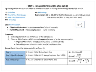 STEP 5 – DYNAMIC RETINOSCOPY AT 20 INCHES
Sig: To objectively measure the intensity and deterioration of visual pattern of the patient’s eye at near.
TD: 20 inches CL: #4 Findings
TT: Head of the Retinoscope Examination: OD to OD; OS to OS (Don’t occlude unexamined eye; could
PD: Near, Dim Illumination use retinoscopic lens to keep both eyes open)
WD: 20 inches
Goal: Neutralization
• If Against Movement – introduce minus lens ( - ) until neutrality
• If With Movement – introduce plus lens ( + ) until neutrality
Procedure:
1. Instruct patient to focus at the head of the retinoscope.
2. Observe IRM of patient which is usually against because of active accommodation.
• If Against Movement – introduce minus lens ( - ) until neutrality
• If With Movement – introduce plus lens ( + ) until neutrality
Record: Record lens that gives neutrality as Gross #5
Rule 1: If #15A is ESO or Ortho, lag is Zero Net #5 = Gross #5
Rule 2: Non-Presbyope If #15A is EXO and #19 is equal to/more than 5.00 D
Gross #5 =
#15A
8
Rule 3: Presbyope If #15A is EXO and #19 is less than 5.00 D
Gross #5 = (
#15A
8
X
#19
5
)
 