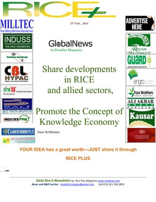 21st Feb. , 2014

Share developments
in RICE
and allied sectors,
Promote the Concept of
Knowledge Economy
Dear Sir/Madam,

YOUR IDEA has a great worth---JUST share it through
RICE PLUS

Daily Rice E-Newsletter by Rice Plus Magazine www.ricepluss.com
News and R&D Section mujajhid.riceplus@gmail.com
Cell # 92 321 369 2874

 