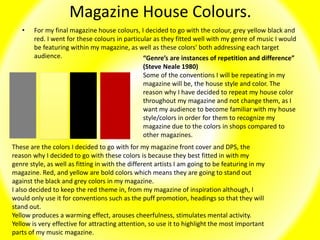 Magazine House Colours.
• For my final magazine house colours, I decided to go with the colour, grey yellow black and
red. I went for these colours in particular as they fitted well with my genre of music I would
be featuring within my magazine, as well as these colors' both addressing each target
audience.
These are the colors I decided to go with for my magazine front cover and DPS, the
reason why I decided to go with these colors is because they best fitted in with my
genre style, as well as fitting in with the different artists I am going to be featuring in my
magazine. Red, and yellow are bold colors which means they are going to stand out
against the black and grey colors in my magazine.
I also decided to keep the red theme in, from my magazine of inspiration although, I
would only use it for conventions such as the puff promotion, headings so that they will
stand out.
Yellow produces a warming effect, arouses cheerfulness, stimulates mental activity.
Yellow is very effective for attracting attention, so use it to highlight the most important
parts of my music magazine.
“Genre’s are instances of repetition and difference”
(Steve Neale 1980)
Some of the conventions I will be repeating in my
magazine will be, the house style and color. The
reason why I have decided to repeat my house color
throughout my magazine and not change them, as I
want my audience to become familiar with my house
style/colors in order for them to recognize my
magazine due to the colors in shops compared to
other magazines.
 
