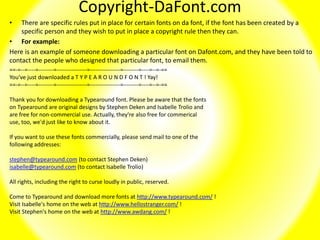 Copyright-DaFont.com
• There are specific rules put in place for certain fonts on da font, if the font has been created by a
specific person and they wish to put in place a copyright rule then they can.
• For example:
Here is an example of someone downloading a particular font on Dafont.com, and they have been told to
contact the people who designed that particular font, to email them.
==-=--=----=--------=----------------=----------------=--------=----=--=-==
You've just downloaded a T Y P E A R O U N D F O N T ! Yay!
==-=--=----=--------=----------------=----------------=--------=----=--=-==
Thank you for downloading a Typearound font. Please be aware that the fonts
on Typearound are original designs by Stephen Deken and Isabelle Trolio and
are free for non-commercial use. Actually, they're also free for commerical
use, too, we'd just like to know about it.
If you want to use these fonts commercially, please send mail to one of the
following addresses:
stephen@typearound.com (to contact Stephen Deken)
isabelle@typearound.com (to contact Isabelle Trolio)
All rights, including the right to curse loudly in public, reserved.
Come to Typearound and download more fonts at http://www.typearound.com/ !
Visit Isabelle's home on the web at http://www.hellostranger.com/ !
Visit Stephen's home on the web at http://www.awdang.com/ !
 