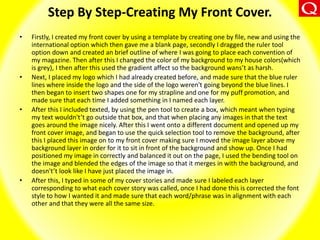 Step By Step-Creating My Front Cover.
• Firstly, I created my front cover by using a template by creating one by file, new and using the
international option which then gave me a blank page, secondly I dragged the ruler tool
option down and created an brief outline of where I was going to place each convention of
my magazine. Then after this I changed the color of my background to my house colors(which
is grey), I then after this used the gradient affect so the background wans’t as harsh.
• Next, I placed my logo which I had already created before, and made sure that the blue ruler
lines where inside the logo and the side of the logo weren't going beyond the blue lines. I
then began to insert two shapes one for my strapline and one for my puff promotion, and
made sure that each time I added something in I named each layer.
• After this I included texted, by using the pen tool to create a box, which meant when typing
my text wouldn't’t go outside that box, and that when placing any images in that the text
goes around the image nicely. After this I went onto a different document and opened up my
front cover image, and began to use the quick selection tool to remove the background, after
this I placed this image on to my front cover making sure I moved the image layer above my
background layer in order for it to sit in front of the background and show up. Once I had
positioned my image in correctly and balanced it out on the page, I used the bending tool on
the image and blended the edges of the image so that it merges in with the background, and
doesn't’t look like I have just placed the image in.
• After this, I typed in some of my cover stories and made sure I labeled each layer
corresponding to what each cover story was called, once I had done this is corrected the font
style to how I wanted it and made sure that each word/phrase was in alignment with each
other and that they were all the same size.
 