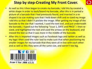Step by step-Creating My Front Cover.
• As well as this I then began to create my barcode, I did this by created a
white shape in order to back/board my barcode, after this is in ported a
picture of a barcode that I had previously found, and inserted in a re-
shaped it to size making sure that I held down shift and re-sized my image
I did this so that I didn't’t pixilate the image. After getting my image of the
barcode to the size that I wanted, I used the text tool, and just underneath
the barcode, I typed out the following “issue 1, DATE and PRICE”. I then re-
sized, and highlighted the text and used the arrows on the keyboard, and
moved the text so that it was more in the middle of the barcode.
• After this is imported images such as Facebook logo and twitter as well as
my logo I then used the ruler tool to make sure that when positioning my
smaller images for my barcode that they were all in-line with each other
and as well as this they were all the same size, and weren't too big.
 