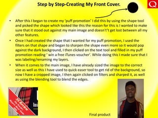 Step by Step-Creating My Front Cover.
• After this I began to create my ‘puff promotion’ I did this by using the shape tool
and picked the shape which looked like this the reason for this is I wanted to make
sure that it stood out against my main image and doesn't’t get lost between all my
other features.
• Once I had created the shape that I wanted for my puff promotion, I used the
filters on that shape and began to sharpen the shape even more so it would pop
against the dark background, I then clicked on the text tool and filled in my puff
promotion reading ‘ win a free iTunes voucher'. While doing this I made sure that I
was labeling/renaming my layers.
• When it comes to the main image, I have already sized the image to the correct
size as well as this I have used to quick easer tool to get rid of the background, so
now I have a cropped image, I then again clicked on filters and sharped it, as well
as using the blending tool to blend the edges.
Final product
 