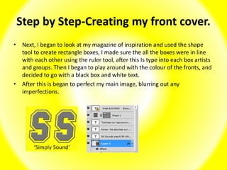Step by Step-Creating my front cover.
• Next, I began to look at my magazine of inspiration and used the shape
tool to create rectangle boxes, I made sure the all the boxes were in line
with each other using the ruler tool, after this Is type into each box artists
and groups. Then I began to play around with the colour of the fronts, and
decided to go with a black box and white text.
• After this is began to perfect my main image, blurring out any
imperfections.
 
