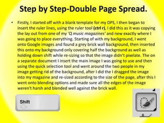Step by Step-Double Page Spread.
• Firstly, I started off with a blank template for my DPS, I then began to
insert the ruler lines, using the ruler tool (ctrl r), I did this as it was copying
the lay out from one of my ‘Q music magazines’ and new exactly where I
was going to place everything. Starting of with my background, I went
onto Google images and found a grey brick wall background, then inserted
this onto my background only covering half the background as well as
holding down shift while re-sizing so that the image didn’t pixelate. The on
a separate document I insert the main image I was going to use and then
using the quick selection tool and went around the two people in my
image getting rid of the background, after I did the I dragged the image
into my magazine and re-sized according to the size of the page, after this I
went onto blending options and made sure all the edges of the image
weren't harsh and blended well against the brick wall.
 