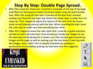 Step By Step- Double Page Spread.
• After this using the shape too I inserted a rectangle at the top of my page
and filled it in with grey to match my house styles using the paint bucket
tool. After this using the text tool I inserted all the text that I wanted
making sure that the text layer was above the shape layer in order for it to
show up. Then I began to adjust the colours of the text to fit my house
styles as well playing around with the font. When inserting the text I used
the ruler tool to make sure that everything was inline.
• After this I began to move the ruler tools that I used for a guide and then
started to insert my interview I had already pre-made but I began to use
the text tool and by doing this it makes sure that my text goes around my
images on the page as well as making sure the text doesn’t over lap with
the images, once I didn’t this in double checked any spelling or
punctuation errors before putting my interview into the magazine.
 