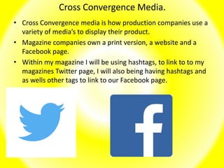 Cross Convergence Media.
• Cross Convergence media is how production companies use a
variety of media’s to display their product.
• Magazine companies own a print version, a website and a
Facebook page.
• Within my magazine I will be using hashtags, to link to to my
magazines Twitter page, I will also being having hashtags and
as wells other tags to link to our Facebook page.
 