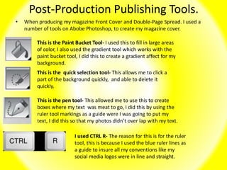 Post-Production Publishing Tools.
• When producing my magazine Front Cover and Double-Page Spread. I used a
number of tools on Abobe Photoshop, to create my magazine cover.
This is the Paint Bucket Tool- I used this to fill in large areas
of color, I also used the gradient tool which works with the
paint bucket tool, I did this to create a gradient affect for my
background.
This is the quick selection tool- This allows me to click a
part of the background quickly, and able to delete it
quickly.
This is the pen tool- This allowed me to use this to create
boxes where my text was meat to go, I did this by using the
ruler tool markings as a guide were I was going to put my
text, I did this so that my photos didn’t over lap with my text.
I used CTRL R- The reason for this is for the ruler
tool, this is because I used the blue ruler lines as
a guide to insure all my conventions like my
social media logos were in line and straight.
 