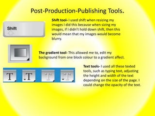Post-Production-Publishing Tools.
Shift tool- I used shift when resizing my
images I did this because when sizing my
images, if I didn’t hold down shift, then this
would mean that my images would become
blurry.
The gradient tool- This allowed me to, edit my
background from one block colour to a gradient affect.
Text tools- I used all these texted
tools, such as typing text, adjusting
the height and width of the text
depending on the size of the page. I
could change the opacity of the text.
 