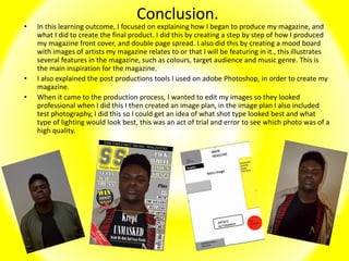 Conclusion.
• In this learning outcome, I focused on explaining how I began to produce my magazine, and
what I did to create the final product. I did this by creating a step by step of how I produced
my magazine front cover, and double page spread. I also did this by creating a mood board
with images of artists my magazine relates to or that I will be featuring in it., this illustrates
several features in the magazine, such as colours, target audience and music genre. This is
the main inspiration for the magazine.
• I also explained the post productions tools I used on adobe Photoshop, in order to create my
magazine.
• When it came to the production process, I wanted to edit my images so they looked
professional when I did this I then created an image plan, in the image plan I also included
test photography, I did this so I could get an idea of what shot type looked best and what
type of lighting would look best, this was an act of trial and error to see which photo was of a
high quality.
 