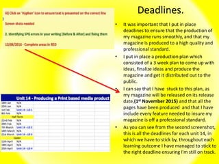 Deadlines.
• It was important that I put in place
deadlines to ensure that the production of
my magazine runs smoothly, and that my
magazine is produced to a high quality and
professional standard.
• I put in place a production plan which
consisted of a 3 week plan to come up with
ideas, finalize ideas and produce the
magazine and get it distributed out to the
public.
• I can say that I have stuck to this plan, as
my magazine will be released on its release
date,(1st November 2015) and that all the
pages have been produced and that I have
include every feature needed to insure my
magazine is off a professional standard.
• As you can see from the second screenshot,
this is all the deadlines for each unit 14, in
which we have to stick by, throughout each
learning outcome I have managed to stick to
the right deadline ensuring I’m still on track.
 