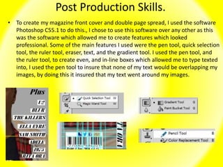 Post Production Skills.
• To create my magazine front cover and double page spread, I used the software
Photoshop C55.1 to do this., I chose to use this software over any other as this
was the software which allowed me to create features which looked
professional. Some of the main features I used were the pen tool, quick selection
tool, the ruler tool, eraser, text, and the gradient tool. I used the pen tool, and
the ruler tool, to create even, and in-line boxes which allowed me to type texted
into, I used the pen tool to insure that none of my text would be overlapping my
images, by doing this it insured that my text went around my images.
 