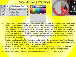 Safe Working Practices.
• I found that it is always best to cropping out my background, when editing my magazine or
locking my background, and ensuring I use a professional background. It is also important
that I used the pen tool by using the ‘pen tool’ (P) it is important because my magazine
pages will look the same, and will look neat when going through my magazine, therefore
having the text/interview going around any images will give it a professional look as well as
it will look appealing to the reader., and that it is important that everything is in line with
each other, and look aesthetically pleasing to the eye and not may people would pick up a
magazine if it looks messy.
• Another good example of an important tool would be the ‘eye dropper tool’ I used this to
make sure all my house colors are the same. To make my magazine look professional I used
this tool in order to get the exact color as I used before.
• Another factor which I used a lot was the when resizing an image I insured that I held
down the shift key I did this to ensure none of my images went blurry or pixelated.
• As well as insuring I was saving my work regularly so I didn’t loose anything.
 