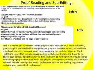Proof Reading and Sub-Editing.
Here is evidence of a screenshot that I have proof read my work on, a Word Document,
gone through it and checked for any spelling or grammar mistakes, as you can see I have
edited and, corrected incorrect words or phrases using the spell check tool on Word.
I did this to insure that everything was spelt correctly before transferring it over to my
double page spread, doing this is key as it means I wont be wasting time having to change
my double page spread because words and phrases were spelt in correctly. This is also key
as I want to make my magazine look as professional as I can, and spelling or grammar
mistakes wont make it look professional.
Before
After
 