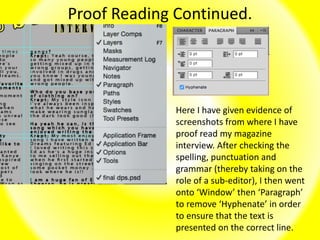 Proof Reading Continued.
Here I have given evidence of
screenshots from where I have
proof read my magazine
interview. After checking the
spelling, punctuation and
grammar (thereby taking on the
role of a sub-editor), I then went
onto ‘Window’ then ‘Paragraph’
to remove ‘Hyphenate’ in order
to ensure that the text is
presented on the correct line.
 