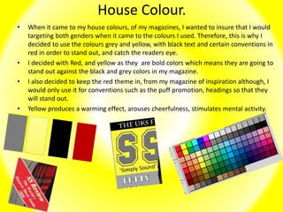 House Colour.
• When it came to my house colours, of my magazines, I wanted to insure that I would
targeting both genders when it came to the colours I used. Therefore, this is why I
decided to use the colours grey and yellow, with black text and certain conventions in
red in order to stand out, and catch the readers eye.
• I decided with Red, and yellow as they are bold colors which means they are going to
stand out against the black and grey colors in my magazine.
• I also decided to keep the red theme in, from my magazine of inspiration although, I
would only use it for conventions such as the puff promotion, headings so that they
will stand out.
• Yellow produces a warming effect, arouses cheerfulness, stimulates mental activity.
 