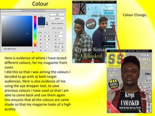 Colour
Here is evidence of where I have tested
different colours, for my magazine front
cover.
I did this so that I was aiming the colours I
decided to go with at both target
audiences. Here is also evidence of me
using the eye dropper tool, to save
previous colours I have used so that I am
able to come back and use them again
this ensures that all the colours are same
shade so that my magazine looks of a high
quality.
Colour Change.
 