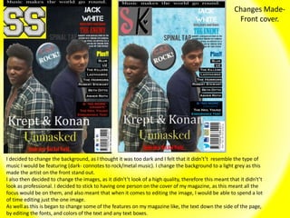 Changes Made-
Front cover.
I decided to change the background, as I thought it was too dark and I felt that it didn't’t resemble the type of
music I would be featuring (dark- connotes to rock/metal music). I change the background to a light grey as this
made the artist on the front stand out.
I also then decided to change the images, as it didn't’t look of a high quality, therefore this meant that it didn't’t
look as professional. I decided to stick to having one person on the cover of my magazine, as this meant all the
focus would be on them, and also meant that when it comes to editing the image, I would be able to spend a lot
of time editing just the one image.
As well as this is began to change some of the features on my magazine like, the text down the side of the page,
by editing the fonts, and colors of the text and any text boxes.
 