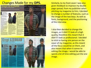 Changes Made for my DPS. Similarly, to my front cover I was also
given feedback to improve my double
page spread, from my publisher when
pitching my magazine to him, I decided
to change a number of features, such as
the image of the two boys. As well as
fonts, background, and the positioning
of the interview.
I also then decided to change the
images, as it didn't’t look of a high
quality, therefore this meant that it
didn't’t look as professional. I decided
to stick to having one person on the
cover of my magazine, as this meant
all the focus would be on them, and
also meant that when it comes to
editing the image, I would be able to
spend a lot of time editing just the one
image.
 