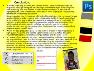 Conclusion.
• In this final learning outcome, this conveys where I have already produced my
magazine, although have gone back through and made changes to my magazine
such as editing. This includes the use of Abobe Photoshop's, in which I have
highlighted the tools and features I have used in order to produce a high quality
front cover and double page spread.
• It was important that I considered all the deadlines to insure that my magazine was
produced in time, to be released on its release date. I did this by referencing back
to my production plan, making sure everything was completed on each date. This
also links to when I also created pre-production, and the post-production plan,
which made it a lot more easier to follow each step by step. By creating a
production plan, and pre-production plan, this insured that the production of my
magazine would run efficiently.
• Within my post-production plan, I used a number of tools to help me produce a
high quality magazine, and were to a professional standard. When doing this I
insured that I explained the safe working practises, and the tools I used.
• At the end of this learning outcome, I have given evidence of how I have improve
my magazine front cover and double page spread, which I was given feedback from
my publisher in my witness statement when pitching my magazine to them, I
changed a number of features to my magazine and tool into consideration what my
publisher had told me, I did this as I wanted to insure my magazine was to a
professional standard, and was of a high quality when competing against other
music magazines.
 