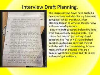 Interview Draft Planning.
This image conveys how I have drafted a
dew questions and ideas for my interview,
going over what I would ask. After
planning I began to write up the interview
with a series of questions.
I began to draft questions before finalizing
what I was actually going to write, I did
this so that I wasn’t just asking closed
questions like ‘Yes or No'. I also drafted
questions as to make sure that they fit
with the artist I am interviewing. I chose
Krept and Konan because they are a
popular well known group and fits in well
with my target audience.
 