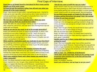 Final Copy of Interview.
Krept joins us at Simply Sound to chat about his life in music and his
lifestyle out of his music career.
So Krept lets get the questions rolling, how old were you when you
started off in the music industry?
Krept: I was around 13 years when I started loving music. I started to
make up my own raps after school and my other mates would join in
and we would have a rap off (laughs). So basically that is how it all
started and I’m still creating raps to this day.
We love your music and your rapping is great. When you were
younger did you think you would be here today?
Krept: Nah defo not, we just began making up raps in our bedroom
after school for a bit of fun, and now were here sharing those raps we
made with our friends.
What do you aim for you music to do to the younger generation?
Krept:I just wanted my music to inspire young people, as when I was
growing up music play a huge part of my life. I want my music to
motivate people to carry on with their goals you know, and it can
show that like me coming from a run down house in Croydon you can
make it somewhere in the world.
What could be a motivation quote you could give to your fans then?
There's going to be times in your life when people tell you, you can't
do something, and there's going to be times in your life when people
tell you, you cant live your dreams.
Have you had any favourite or life changing moments this year?
Krept- My favourite moment by far was when i performed at Reading
Festival the crowd when crazy man! The screams were so loud! It was
unreal to think that all these people have come to see me perform.
Who’s your celebrity friend, and is there anyone you would like to
make a song with?
Krept: I've always wanted to make music with Kanye West as his
music inspired me a lot, I've got a few celebrity friends, most of them
singers or rappers like Stormzy, and Ed Sheeran. I would love to
preform with Fetty Wrap as I'm close mates with him, but we live
such busy life's, when it comes to preforming our timings never add
up.
How do you come up with the raps you make?
Krept-I tend to base my raps around passed experiences in
life when growing up I didn’t have the best childhood you
know always getting into trouble and fights in school, getting
myself mixed up with the wrong people, like joining gangs.
Do you think young people are targets for this type of up
bringing, getting themselves into gangs? And a fan wanted
to know do you have any pets?
Krept: yeah course, there are so many young people getting
mixed up in the wrong groups, getting involved in drugs and
crime, you know I was young too and got mixed up with the
wrong people.
Krept- Yeah I’ve got a family, but would love to have a pet of
our own but cant as were always on the go.
Who do you base your style of clothing on?
Krept- my style icon is Usher, I've always been inspired by
what he wears and he can make wearing sunglasses in the
dark, good !! (LAUGHS)
Hahaha yeah he can, is there a song which you have enjoyed
writing the most?
Krept –My most enjoyable song I have written would be
Dreams featuring Ed Sheeran, I loved writing this song with Ed
as he’s a huge inspiration to me selling out the O2, when he
first started off singing on the streets for some pocket money
.. Now look where he is!!
ahhh no way! I'm a HUGE fan of Ed Sheeran!!
I think that’s all for now Krept, thank you for coming in and
answering some questions for us the fans will love that
motivational quote.
Krept- no problem, anytime.
Good Luck at Wireless, and we hope to see you soon!!
 