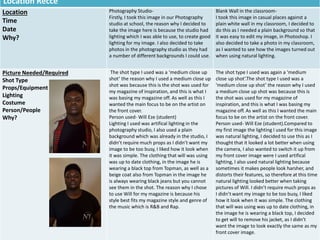 Location Recce
Location
Time
Date
Why?
Photography Studio-
Firstly, I took this image in our Photography
studio at school, the reason why I decided to
take the image here is because the studio had
lighting which I was able to use, to create good
lighting for my image. I also decided to take
photos in the photography studio as they had
a number of different backgrounds I could use.
Blank Wall in the classroom-
I took this image in casual places against a
plain white wall in my classroom, I decided to
do this as I needed a plain background so that
it was easy to edit my image, in Photoshop. I
also decided to take a photo in my classroom,
as I wanted to see how the images turned out
when using natural lighting.
Picture Needed/Required
Shot Type
Props/Equipment
Lighting
Costume
Person/People
Why?
The shot type I used was a ‘medium close up
shot’ the reason why I used a medium close up
shot was because this is the shot was used for
my magazine of inspiration, and this is what I
was basing my magazine off. As well as this I
wanted the main focus to be on the artist on
the front cover.
Person used- Will Eze (student)
Lighting I used was artifical lighting in the
photography studio, I also used a plain
background which was already in the studio, I
didn’t require much props as I didn’t want my
image to be too busy, I liked how it look when
it was simple. The clothing that will was using
was up to date clothing, in the image he is
wearing a black top from Topman, as well as a
beige coat also from Topman in the image he
is always wearing black jeans but you cannot
see them in the shot. The reason why I chose
to use Will for my magazine is because his
style best fits my magazine style and genre of
the music which is R&B and Rap.
The shot type I used was again a ‘medium
close up shot’.The shot type I used was a
‘medium close up shot’ the reason why I used
a medium close up shot was because this is
the shot was used for my magazine of
inspiration, and this is what I was basing my
magazine off. As well as this I wanted the main
focus to be on the artist on the front cover.
Person used- Will Eze (student).Compared to
my first image the lighting I used for this image
was natural lighting, I decided to use this as I
thought that it looked a lot better when using
the camera, I also wanted to switch it up from
my front cover image were I used artifical
lighting, I also used natural lighting because
sometimes it makes people look harsher, and
distorts their features, so therefore at this time
natural lighting looked better when taking
pictures of Will. I didn’t require much props as
I didn’t want my image to be too busy, I liked
how it look when it was simple. The clothing
that will was using was up to date clothing, in
the image he is wearing a black top, I decided
to get will to remove his jacket, as I didn’t
want the image to look exactly the same as my
front cover image.
 