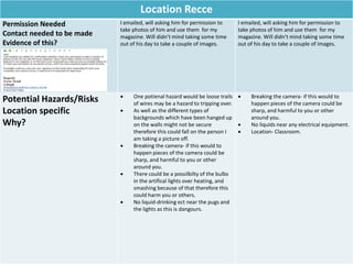 Location Recce
Permission Needed
Contact needed to be made
Evidence of this?
I emailed, will asking him for permission to
take photos of him and use them for my
magazine. Will didn’t mind taking some time
out of his day to take a couple of images.
I emailed, will asking him for permission to
take photos of him and use them for my
magazine. Will didn’t mind taking some time
out of his day to take a couple of images.
Potential Hazards/Risks
Location specific
Why?
 One potienal hazard would be loose trails
of wires may be a hazard to tripping over.
 As well as the different types of
backgrounds which have been hanged up
on the walls might not be secure
therefore this could fall on the person I
am taking a picture off.
 Breaking the camera- if this would to
happen pieces of the camera could be
sharp, and harmful to you or other
around you.
 There could be a possilbilty of the bulbs
in the artifical lights over heating, and
smashing because of that therefore this
could harm you or others.
 No liquid-drinking ect near the pugs and
the lights as this is dangours.
 Breaking the camera- if this would to
happen pieces of the camera could be
sharp, and harmful to you or other
around you.
 No liquids near any electrical equipment.
 Location- Classroom.
 