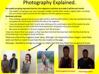 Photography Explained.
My models are going represent how fun, the magazine is and how up to date it will be each month.
• The models I am going to use, one is average in height, and the other model is slightly taller, I am doing
this as it creates a good contrast for the magazine and also appeals to anyone.
Wardrobe and Look:
• Their clothing is going to be very up to date and fit in with the 2015 fashion, I have also decided that they
are going to be smart casual as this fits the idea of my magazine.
• I have also decided to put them in up to date clothing as this could inspire some of the readers by what
they are wearing. As well as this there facial expressions are going to very pouty and girly!
• My source of inspiration is ‘Q music magazine 'and ‘We love pop’.
I have also chosen these two people, as they have been told that they have been told that they look like my
artists featuring in my magazine Krept and Konan.
These are a few of my magazine cover ideas, although I am inspired by these images I most likely
wont use them as I want to just have the one model on the page.
Although, I decided to change my images as I didn’t feel that they fitted into my genre of music.
Final Image(Front cover) Final Image (DPS)
 