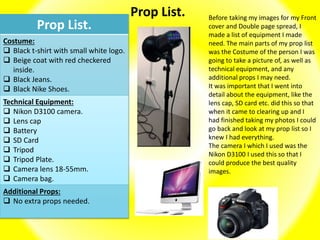 Prop List.
Prop List.
Costume:
 Black t-shirt with small white logo.
 Beige coat with red checkered
inside.
 Black Jeans.
 Black Nike Shoes.
Technical Equipment:
 Nikon D3100 camera.
 Lens cap
 Battery
 SD Card
 Tripod
 Tripod Plate.
 Camera lens 18-55mm.
 Camera bag.
Additional Props:
 No extra props needed.
Before taking my images for my Front
cover and Double page spread, I
made a list of equipment I made
need. The main parts of my prop list
was the Costume of the person I was
going to take a picture of, as well as
technical equipment, and any
additional props I may need.
It was important that I went into
detail about the equipment, like the
lens cap, SD card etc. did this so that
when it came to clearing up and I
had finished taking my photos I could
go back and look at my prop list so I
knew I had everything.
The camera I which I used was the
Nikon D3100 I used this so that I
could produce the best quality
images.
 