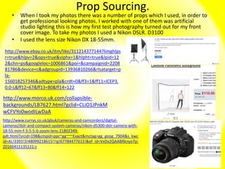 Prop Sourcing.
• When I took my photos there was a number of props which I used, in order to
get professional looking photos. I worked with one of them was artificial
studio lighting this is how my first test photography turned out for my front
cover image. To take my photos I used a Nikon DSLR. D3100
• I used the lens size Nikon DX 18-55mm.
http://www.currys.co.uk/gbuk/cameras-and-camcorders/digital-
cameras/dslr-and-compact-system-cameras/nikon-d5300-dslr-camera-with-
18-55-mm-f-3-5-5-6-zoom-lens-21802349-
pdt.html?srcid=198&cmpid=ppc~gg~~~Exact&mctag=gg_goog_7904&s_kwc
id=AL!3391!3!48099218615!!!g!67784477615!&ef_id=VxDx2QAABRknyo7p:
20160415135121:s
http://www.ebay.co.uk/itm/like/311214377144?limghlps
r=true&hlpv=2&ops=true&viphx=1&hlpht=true&lpid=12
2&chn=ps&googleloc=1006861&poi=&campaignid=2208
81786&device=c&adgroupid=13936810266&rlsatarget=p
la-
156018257346&adtype=pla&crdt=0&ff3=1&ff11=ICEP3.
0.0-L&ff12=67&ff13=80&ff14=122
http://www.morco.uk.com/collapsible-
backgrounds/LB7627.html?gclid=CLiO1JPnkM
wCFVYo0wodILwDaA
 