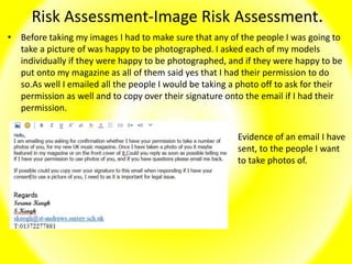 Risk Assessment-Image Risk Assessment.
• Before taking my images I had to make sure that any of the people I was going to
take a picture of was happy to be photographed. I asked each of my models
individually if they were happy to be photographed, and if they were happy to be
put onto my magazine as all of them said yes that I had their permission to do
so.As well I emailed all the people I would be taking a photo off to ask for their
permission as well and to copy over their signature onto the email if I had their
permission.
Evidence of an email I have
sent, to the people I want
to take photos of.
 