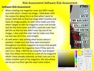 Risk Assessment-Software Risk Assessment
Software Risk Assessment-
• When creating my magazine cover and DPS I made
sure that when I choice my image, I held down shift
the reason for doing this is so that when I went to
resize I held shift so that my image didn’t pixilate and
loose its image quality. As well I also made sure that
when I began to edit my magazine cover and include
text for the front cover and DPS I used the ruler tool I
did this so that my text didn’t over lap any of my
images, I also used the ruler tool to make sure that
my text was all in line, and straight.
• As well when I was picking what house colours I
wanted, I made sure that they were consistent
throughout my whole magazine to insure that people
would recognise my magazine more if they were to
see it in a shop. I did this by using the ‘eye dropper’
tool, this allows me to click on a part of my magazine
which I have already coloured, so that I can use it to
colour another part of my magazine, this also allows
me to use it so that I get the exact same colour.
 