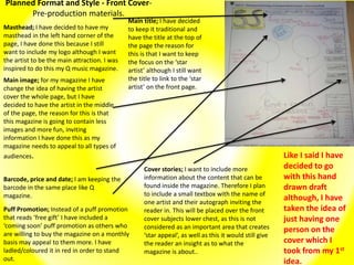 Planned Format and Style - Front Cover-
Pre-production materials.
Masthead; I have decided to have my
masthead in the left hand corner of the
page, I have done this because I still
want to include my logo although I want
the artist to be the main attraction. I was
inspired to do this my Q music magazine.
Main image; for my magazine I have
change the idea of having the artist
cover the whole page, but I have
decided to have the artist in the middle
of the page, the reason for this is that
this magazine is going to contain less
images and more fun, inviting
information I have done this as my
magazine needs to appeal to all types of
audiences.
Barcode, price and date; I am keeping the
barcode in the same place like Q
magazine.
Main title; I have decided
to keep it traditional and
have the title at the top of
the page the reason for
this is that I want to keep
the focus on the ‘star
artist’ although I still want
the title to link to the ‘star
artist’ on the front page.
Puff Promotion; Instead of a puff promotion
that reads ‘free gift’ I have included a
‘coming soon’ puff promotion as others who
are willing to buy the magazine on a monthly
basis may appeal to them more. I have
ladled/coloured it in red in order to stand
out.
Cover stories; I want to include more
information about the content that can be
found inside the magazine. Therefore I plan
to include a small textbox with the name of
one artist and their autograph inviting the
reader in. This will be placed over the front
cover subjects lower chest, as this is not
considered as an important area that creates
‘star appeal’, as well as this it would still give
the reader an insight as to what the
magazine is about..
Like I said I have
decided to go
with this hand
drawn draft
although, I have
taken the idea of
just having one
person on the
cover which I
took from my 1st
idea.
 