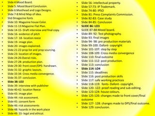 • Slide 4:Mood Board.
• Slide 5: Mood Board Conclusion.
• Slide 6:Masthead and Logo Designs.
• Slide 7-8:Mind Map of idea.
• Slid-9magazine fonts
• Slide 10: Magazine house Color.
• Slide 11-13:Magazine Flat Plan.
• Slide 14-15- Draft interview and final copy.
• Slide 16- evidence of pitch
• Slide 17- 18- location reece
• Slide 19- image plan.
• Slide 20- images explained.
• Slide 21-22-prop list and prop sourcing.
• Slide 23- location of images.
• Slide 24-26:Overal risks.
• Slide 27-28: production plan.
• Slide 29-30: front cover/DPS- handrawn.
• Slide 31-32: graphic layouts.
• Slide 33-34: Cross media convergence.
• Slide 35-37: conclusion.
• Slide 38: LO2
• Slide 39: interview with publisher
• Slide 40-42: location Reece
• Slide 43: image plan
• Slide 44: risk assessment.
• Slide 45: consent form
• Slide 46:-risk assessments
• Slide 48: hazards in the work place
• Slide 49: 55- legal and ethical.
• Slide 56: intellectual property.
• Slide 57:73: IP Trademark.
• Slide 74-80: IPSO
• Slide 81: Press Complaints Commission.
• Slide 82-83: Case study
• Slide 84-85: Conclusion
• SLIDE 86: LO3
• SLIDE 87-88:Mood board.
• Slide 89: 92: Test photography.
• Slide 93: final images
• Slide 94- 98: pre production materials
• Slide 99-100: Dafont- copyright
• Slide 101-107: step by step
• Slide 108-109: Cross media convergence
• Slide 110: final outcome
• Slide 111-112: post production.
• Slide 113: conclusion
• Slide 114: LO4
• Slide 115: deadlines
• Slide 116: post production skills
• Slide 117: safe working practices
• Slide 118-119: fonts- Dafont- copyright.
• Slide 120- 122: proof reading and sub-editing.
• Slide 123-124: house colours.
• Slide 125-126: changes made to front cover/final
outcome
• Slide 127- 128: changes made to DPS/final outcome.
• Slide 129: conclusion.
 