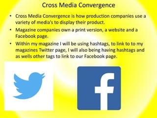 Cross Media Convergence
• Cross Media Convergence is how production companies use a
variety of media’s to display their product.
• Magazine companies own a print version, a website and a
Facebook page.
• Within my magazine I will be using hashtags, to link to to my
magazines Twitter page, I will also being having hashtags and
as wells other tags to link to our Facebook page.
 