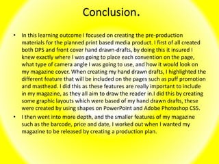 Conclusion.
• In this learning outcome I focused on creating the pre-production
materials for the planned print based media product. I first of all created
both DPS and front cover hand drawn-drafts, by doing this it insured I
knew exactly where I was going to place each convention on the page,
what type of camera angle I was going to use, and how it would look on
my magazine cover. When creating my hand drawn drafts, I highlighted the
different feature that will be included on the pages such as puff promotion
and masthead. I did this as these features are really important to include
in my magazine, as they all aim to draw the reader in.I did this by creating
some graphic layouts which were based of my hand drawn drafts, these
were created by using shapes on PowerPoint and Adobe Photoshop CS5.
• I then went into more depth, and the smaller features of my magazine
such as the barcode, price and date, I worked out when I wanted my
magazine to be released by creating a production plan.
 