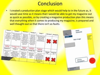 Conclusion
• I created a production plan stage which would help to in the future as, it
would save time as it means that I would be able to get my magazine out
as quick as possible, so by creating a magazine production plan this means
that everything when it comes to producing my magazine, is prepared and
well thought-out so that there isn't as faults.
 