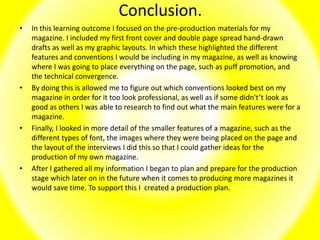 Conclusion.
• In this learning outcome I focused on the pre-production materials for my
magazine. I included my first front cover and double page spread hand-drawn
drafts as well as my graphic layouts. In which these highlighted the different
features and conventions I would be including in my magazine, as well as knowing
where I was going to place everything on the page, such as puff promotion, and
the technical convergence.
• By doing this is allowed me to figure out which conventions looked best on my
magazine in order for it too look professional, as well as if some didn't’t look as
good as others I was able to research to find out what the main features were for a
magazine.
• Finally, I looked in more detail of the smaller features of a magazine, such as the
different types of font, the images where they were being placed on the page and
the layout of the interviews I did this so that I could gather ideas for the
production of my own magazine.
• After I gathered all my information I began to plan and prepare for the production
stage which later on in the future when it comes to producing more magazines it
would save time. To support this I created a production plan.
 