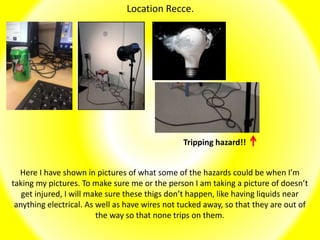 Location Recce.
Here I have shown in pictures of what some of the hazards could be when I’m
taking my pictures. To make sure me or the person I am taking a picture of doesn’t
get injured, I will make sure these thigs don’t happen, like having liquids near
anything electrical. As well as have wires not tucked away, so that they are out of
the way so that none trips on them.
Tripping hazard!!
 