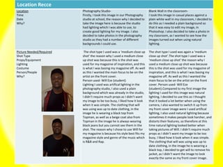 Location Recce
Location
Time
Date
Why?
Photography Studio-
Firstly, I took this image in our Photography
studio at school, the reason why I decided to
take the image here is because the studio
had lighting which I was able to use, to
create good lighting for my image. I also
decided to take photos in the photography
studio as they had a number of different
backgrounds I could use.
Blank Wall in the classroom-
I took this image in casual places against a
plain white wall in my classroom, I decided to
do this as I needed a plain background so
that it was easy to edit my image, in
Photoshop. I also decided to take a photo in
my classroom, as I wanted to see how the
images turned out when using natural
lighting.
Picture Needed/Required
Shot Type
Props/Equipment
Lighting
Costume
Person/People
Why?
The shot type I used was a ‘medium close up
shot’ the reason why I used a medium close
up shot was because this is the shot was
used for my magazine of inspiration, and this
is what I was basing my magazine off. As well
as this I wanted the main focus to be on the
artist on the front cover.
Person used- Will Eze (student)
Lighting I used was artifical lighting in the
photography studio, I also used a plain
background which was already in the studio,
I didn’t require much props as I didn’t want
my image to be too busy, I liked how it look
when it was simple. The clothing that will
was using was up to date clothing, in the
image he is wearing a black top from
Topman, as well as a beige coat also from
Topman in the image he is always wearing
black jeans but you cannot see them in the
shot. The reason why I chose to use Will for
my magazine is because his style best fits my
magazine style and genre of the music which
is R&B and Rap.
The shot type I used was again a ‘medium
close up shot’.The shot type I used was a
‘medium close up shot’ the reason why I
used a medium close up shot was because
this is the shot was used for my magazine of
inspiration, and this is what I was basing my
magazine off. As well as this I wanted the
main focus to be on the artist on the front
cover. Person used- Will Eze
(student).Compared to my first image the
lighting I used for this image was natural
lighting, I decided to use this as I thought
that it looked a lot better when using the
camera, I also wanted to switch it up from
my front cover image were I used artifical
lighting, I also used natural lighting because
sometimes it makes people look harsher, and
distorts their features, so therefore at this
time natural lighting looked better when
taking pictures of Will. I didn’t require much
props as I didn’t want my image to be too
busy, I liked how it look when it was simple.
The clothing that will was using was up to
date clothing, in the image he is wearing a
black top, I decided to get will to remove his
jacket, as I didn’t want the image to look
exactly the same as my front cover image.
 